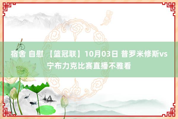 宿舍 自慰 【篮冠联】10月03日 普罗米修斯vs宁布力克比赛直播不雅看