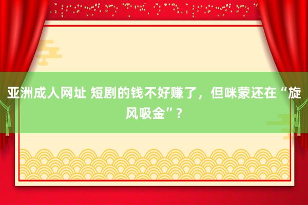 亚洲成人网址 短剧的钱不好赚了，但咪蒙还在“旋风吸金”?