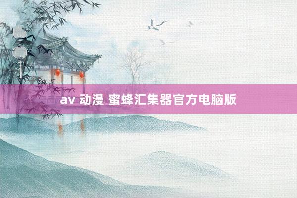 av 动漫 蜜蜂汇集器官方电脑版