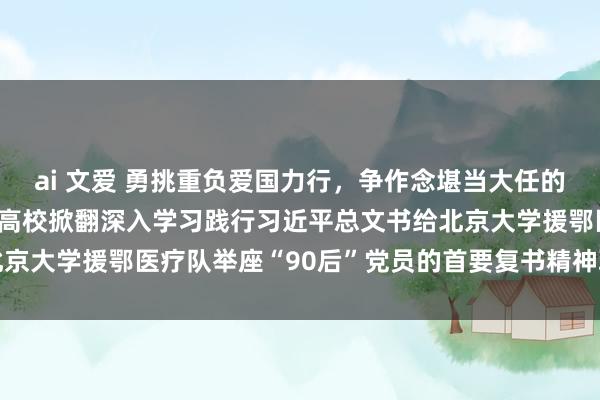 ai 文爱 勇挑重负爱国力行，争作念堪当大任的新时间中国后生——世界高校掀翻深入学习践行习近平总文书给北京大学援鄂医疗队举座“90后”党员的首要复书精神联学竭力高潮