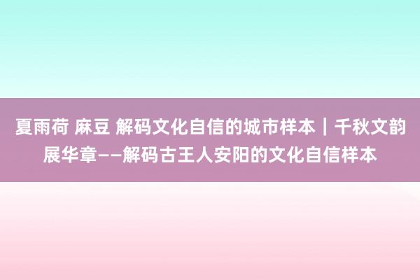 夏雨荷 麻豆 解码文化自信的城市样本｜千秋文韵展华章——解码古王人安阳的文化自信样本