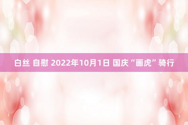 白丝 自慰 2022年10月1日 国庆“画虎”骑行