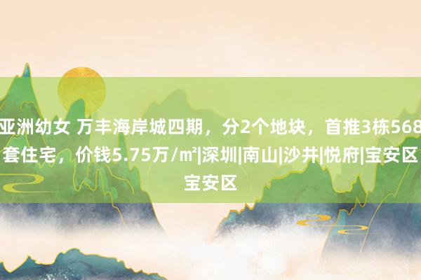 亚洲幼女 万丰海岸城四期，分2个地块，首推3栋568套住宅，价钱5.75万/㎡|深圳|南山|沙井|悦府|宝安区