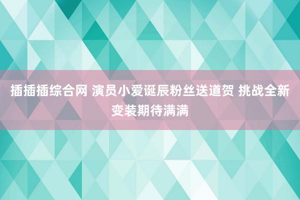 插插插综合网 演员小爱诞辰粉丝送道贺 挑战全新变装期待满满