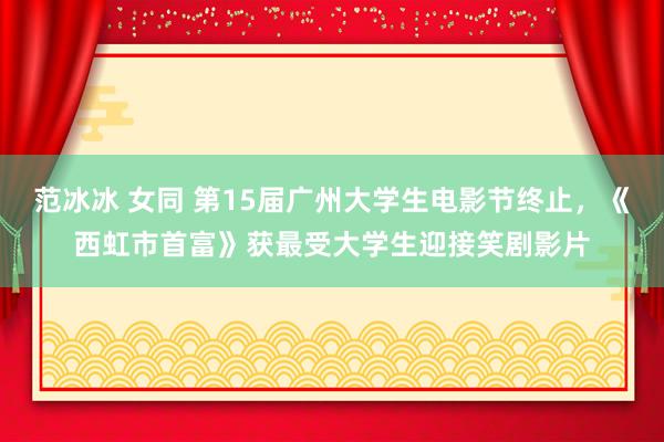 范冰冰 女同 第15届广州大学生电影节终止，《西虹市首富》获最受大学生迎接笑剧影片