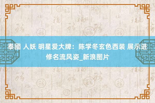 泰國 人妖 明星爱大牌：陈学冬玄色西装 展示进修名流风姿_新浪图片