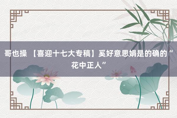 哥也操 【喜迎十七大专稿】奚好意思娟是的确的“花中正人”