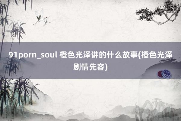 91porn_soul 橙色光泽讲的什么故事(橙色光泽剧情先容)