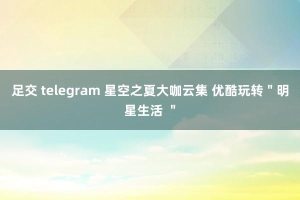 足交 telegram 星空之夏大咖云集 优酷玩转＂明星生活 ＂