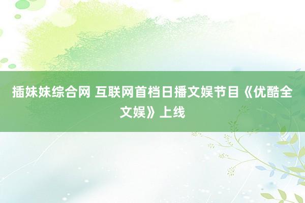 插妹妹综合网 互联网首档日播文娱节目《优酷全文娱》上线