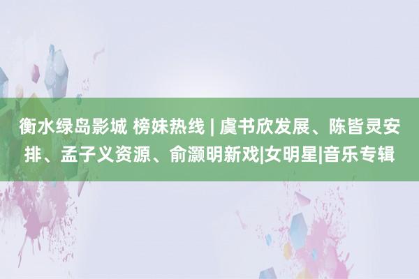 衡水绿岛影城 榜妹热线 | 虞书欣发展、陈皆灵安排、孟子义资源、俞灏明新戏|女明星|音乐专辑