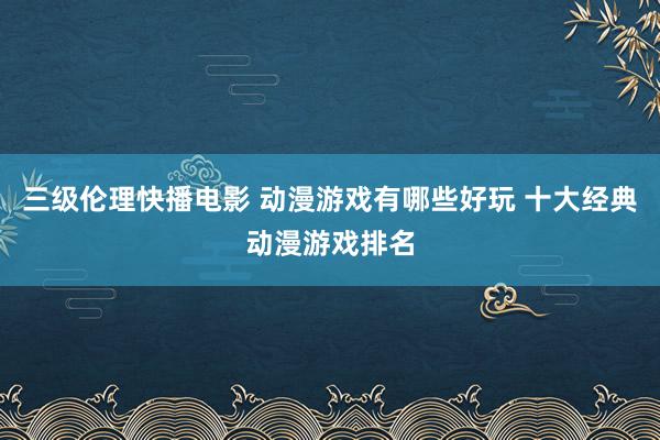 三级伦理快播电影 动漫游戏有哪些好玩 十大经典动漫游戏排名