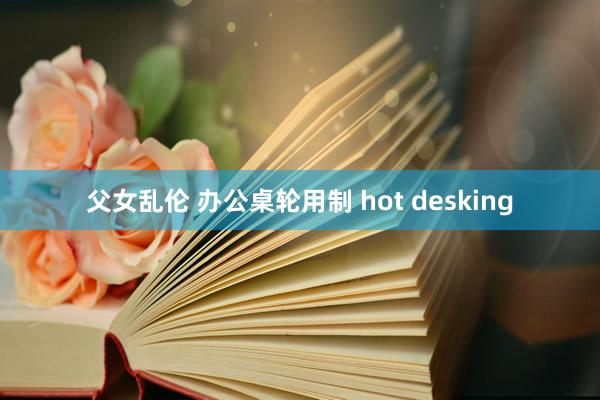 父女乱伦 办公桌轮用制 hot desking