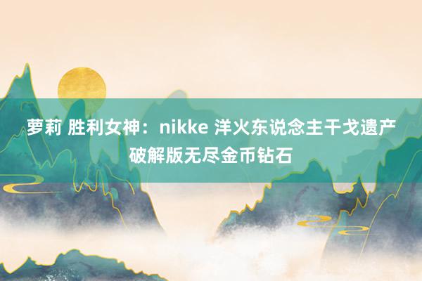 萝莉 胜利女神：nikke 洋火东说念主干戈遗产破解版无尽金币钻石