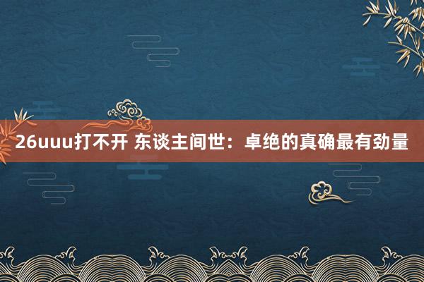 26uuu打不开 东谈主间世：卓绝的真确最有劲量