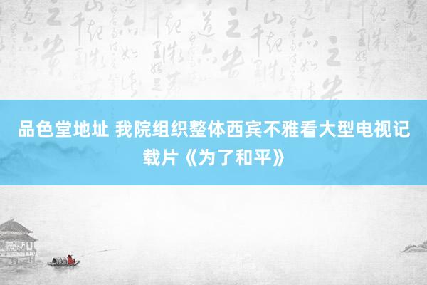 品色堂地址 我院组织整体西宾不雅看大型电视记载片《为了和平》