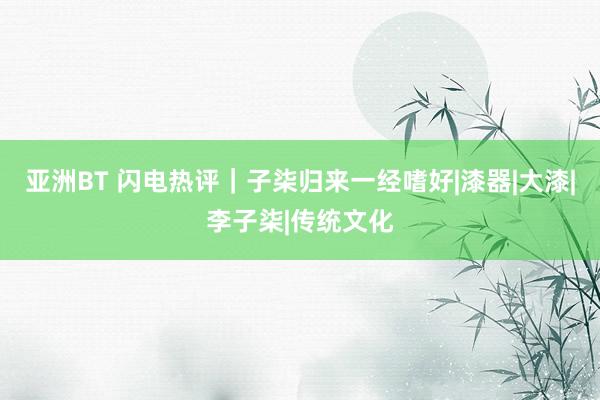 亚洲BT 闪电热评｜子柒归来一经嗜好|漆器|大漆|李子柒|传统文化