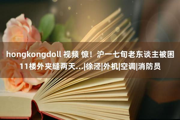 hongkongdoll 视频 惊！沪一七旬老东谈主被困11楼外夹缝两天...|徐泾|外机|空调|消防员