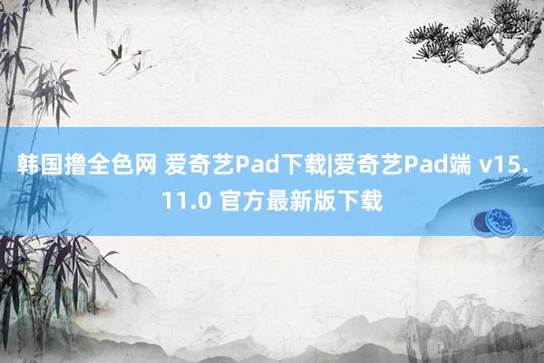 韩国撸全色网 爱奇艺Pad下载|爱奇艺Pad端 v15.11.0 官方最新版下载