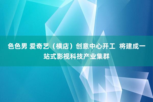 色色男 爱奇艺（横店）创意中心开工  将建成一站式影视科技产业集群