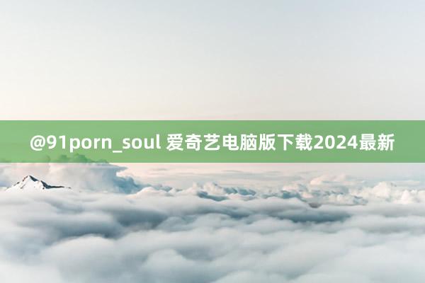 @91porn_soul 爱奇艺电脑版下载2024最新