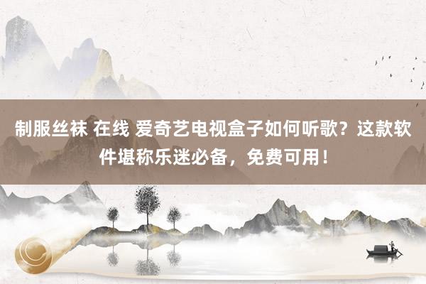 制服丝袜 在线 爱奇艺电视盒子如何听歌？这款软件堪称乐迷必备，免费可用！